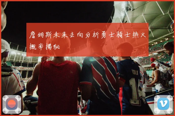 詹姆斯未来去向分析勇士骑士热火概率揭秘