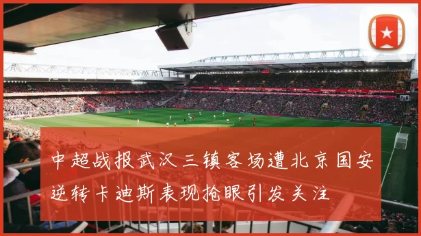 中超战报武汉三镇客场遭北京国安逆转卡迪斯表现抢眼引发关注
