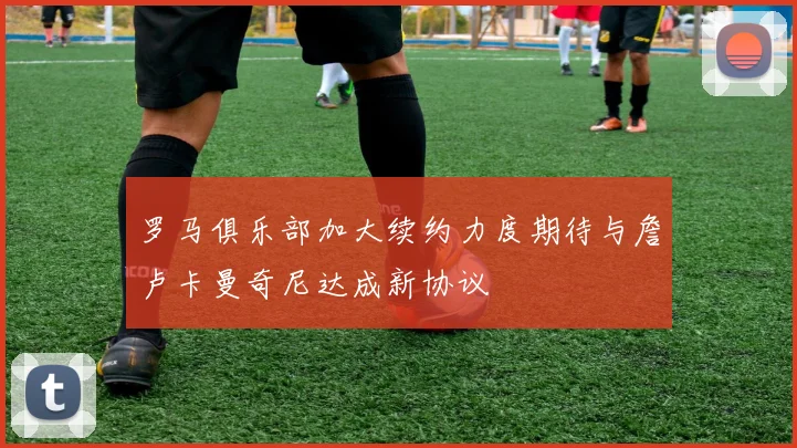 罗马俱乐部加大续约力度期待与詹卢卡曼奇尼达成新协议