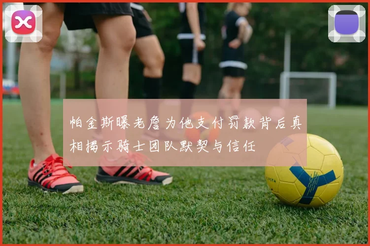 帕金斯曝老詹为他支付罚款背后真相揭示骑士团队默契与信任