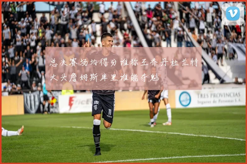 总决赛场均得分谁称王乔丹杜兰特大头詹姆斯库里谁能夺魁