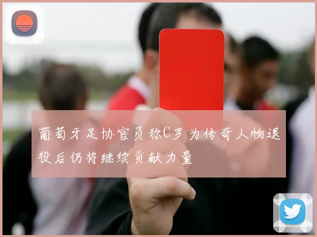 葡萄牙足协官员称C罗为传奇人物退役后仍将继续贡献力量