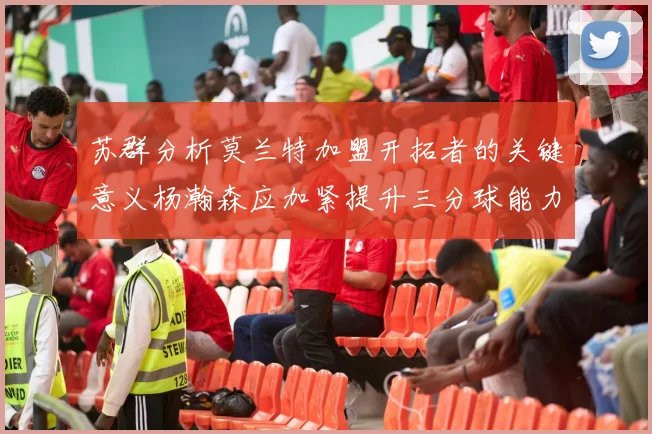 苏群分析莫兰特加盟开拓者的关键意义杨瀚森应加紧提升三分球能力