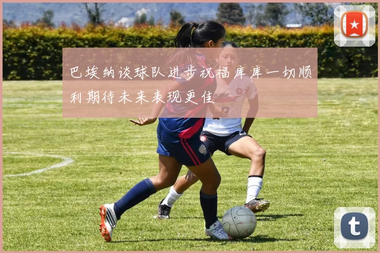 巴埃纳谈球队进步祝福库库一切顺利期待未来表现更佳