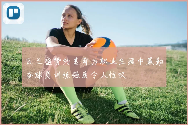 瓦兰盛赞约基奇为职业生涯中最勤奋球员训练强度令人惊叹