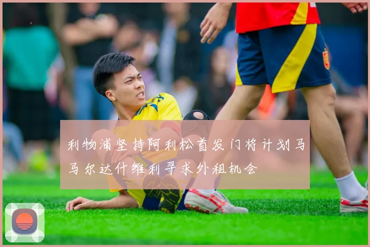 利物浦坚持阿利松首发门将计划马马尔达什维利寻求外租机会