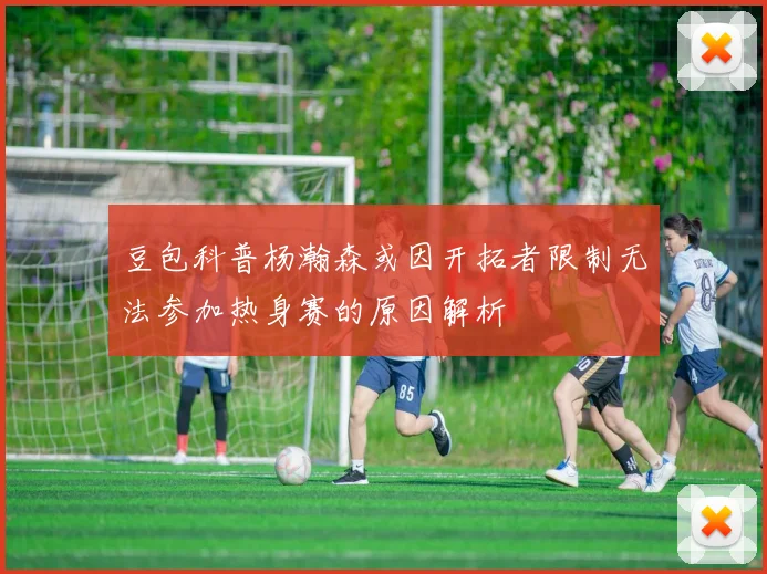 豆包科普杨瀚森或因开拓者限制无法参加热身赛的原因解析