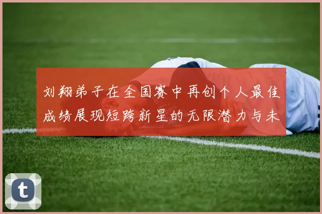 刘翔弟子在全国赛中再创个人最佳成绩展现短跨新星的无限潜力与未来希望