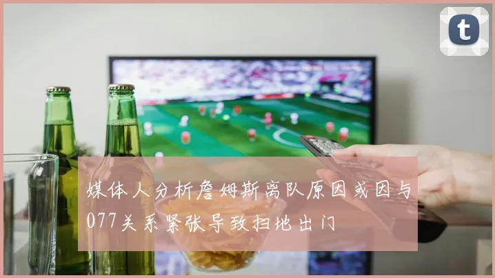 媒体人分析詹姆斯离队原因或因与077关系紧张导致扫地出门