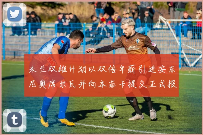 米兰双雄计划以双倍年薪引进安东尼奥席尔瓦并向本菲卡提交正式报价
