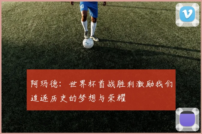 阿玛德：世界杯首战胜利激励我们追逐历史的梦想与荣耀