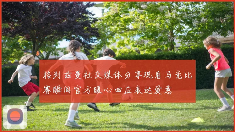 格列兹曼社交媒体分享观看马竞比赛瞬间官方暖心回应表达爱意