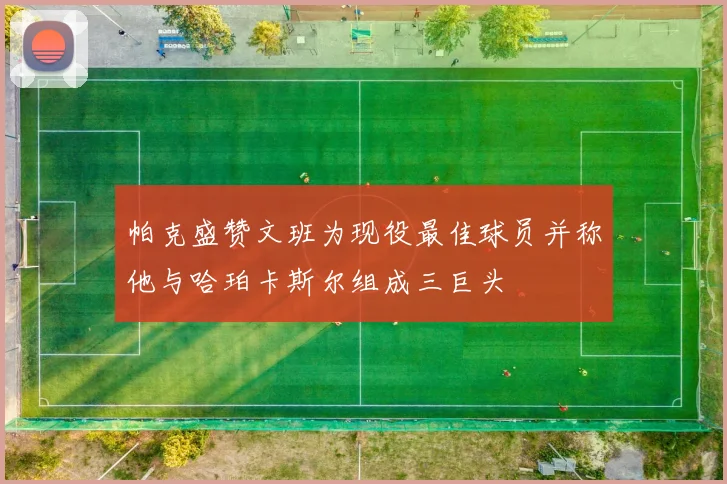 帕克盛赞文班为现役最佳球员并称他与哈珀卡斯尔组成三巨头