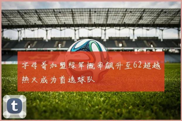 字母哥加盟绿军概率飙升至62超越热火成为首选球队