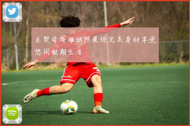 东契奇海滩晒照展现完美身材享受悠闲假期生活
