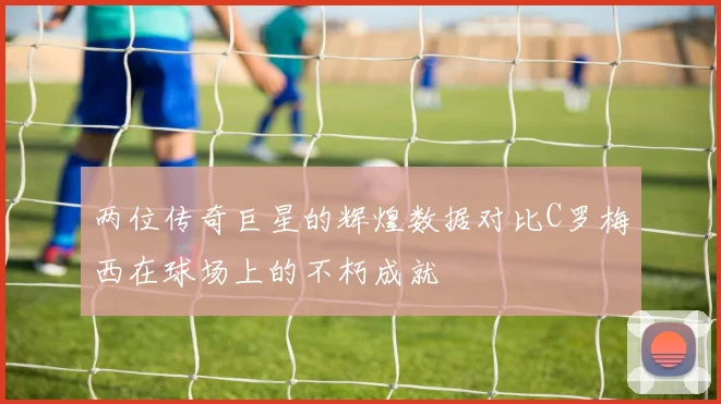 两位传奇巨星的辉煌数据对比C罗梅西在球场上的不朽成就