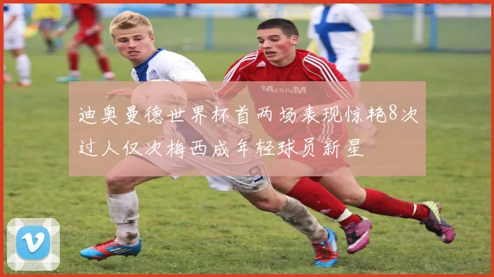 迪奥曼德世界杯首两场表现惊艳8次过人仅次梅西成年轻球员新星