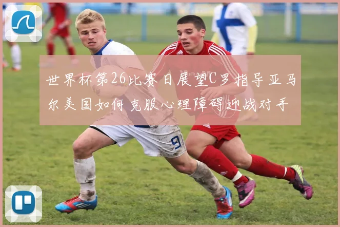 世界杯第26比赛日展望C罗指导亚马尔美国如何克服心理障碍迎战对手